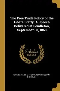 The Free Trade Policy of the Liberal Party. A Speech Delivered at Pendleton, September 30, 1868 - James Edwin E. Thorold (James Thorold)