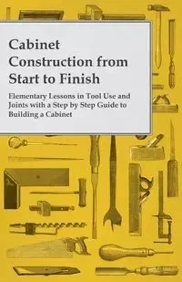Cabinet Construction from Start to Finish - Elementary Lessons in Tool Use and Joints with a Step by Step Guide to Building a Cabinet - Anon