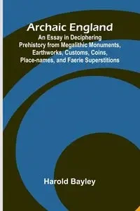 Archaic England; An Essay in Deciphering Prehistory from Megalithic Monuments, Earthworks, Customs, Coins, Place-names, and Faerie Superstitions - Harold Bayley