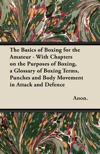 The Basics of Boxing for the Amateur - With Chapters on the Purposes of Boxing, a Glossary of Boxing Terms, Punches and Body Movement in Attack and de - Anon