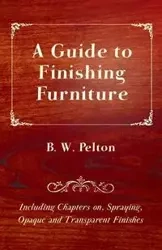 A Guide to Finishing Furniture - Including Chapters On, Spraying, Opaque and Transparent Finishes - Pelton B. W.
