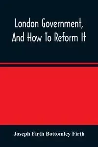 London Government, And How To Reform It - Joseph Firth Bottomley Firth