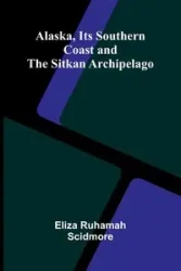 Alaska, Its Southern Coast and the Sitkan Archipelago - Eliza Ruhamah Scidmore