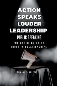 Action Speaks Louder, Leadership, Public Speaking, and the Art of Building Trust in Relationships - Joseph Emmanuel