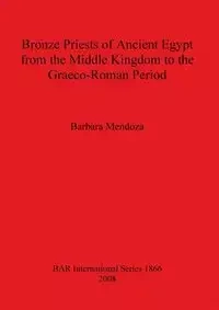 Bronze Priests of Ancient Egypt from the Middle Kingdom to the Græco-Roman Period - Barbara Mendoza