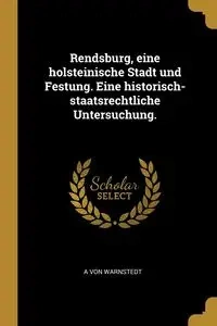Rendsburg, eine holsteinische Stadt und Festung. Eine historisch-staatsrechtliche Untersuchung. - von Warnstedt A