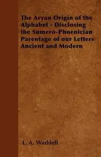 The Aryan Origin of the Alphabet - Disclosing the Sumero-Phoenician Parentage of our Letters Ancient and Modern - Waddell L. A.