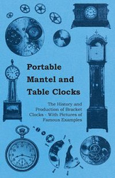Portable Mantel and Table Clocks - The History and Production of Bracket Clocks - With Pictures of Famous Examples - Anon.