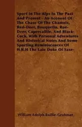 Sport In The Alps In The Past And Present - An Account Of The Chase Of The Chamois, Red-Deer, Bouquetin, Roe-Deer, Capercaillie, And Black-Cock, With Personal Adventures And Historical Notes And Some Sporting Reminiscences Of H.R.H The Late Duke Of Saxe-