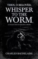 Then, O Belovèd, Whisper to the Worm - A Collection of Poetry & Prose - Charles Baudelaire