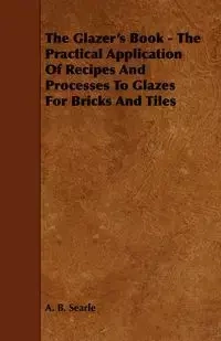 The Glazer's Book - The Practical Application Of Recipes And Processes To Glazes For Bricks And Tiles - Searle A. B.