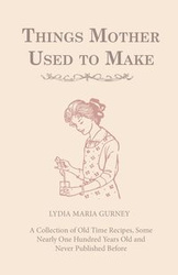 Things Mother Used to Make - A Collection of Old Time Recipes, Some Nearly One Hundred Years Old and Never Published Before - Lydia Maria Gurney