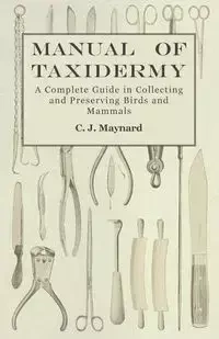 Manual of Taxidermy - A Complete Guide in Collecting and Preserving Birds and Mammals - Maynard C. J.