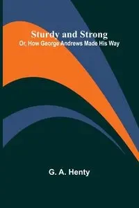 Sturdy and Strong; Or, How George Andrews Made His Way - A. Henty G.