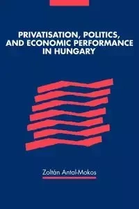 Privatisation, Politics, and Economic Performance in Hungary - Antal-Mokos Zoltan