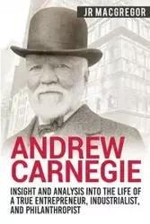 Andrew Carnegie - Insight and Analysis into the Life of a True Entrepreneur, Industrialist, and Philanthropist - MacGregor J.R.