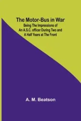 The Motor-Bus in War; Being the Impressions of an A.S.C. Officer during Two and a Half Years at the Front - Beatson A. M.