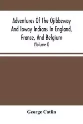Adventures Of The Ojibbeway And Ioway Indians In England, France, And Belgium - George Catlin