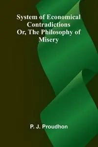 System of Economical Contradictions; Or, The Philosophy of Misery - Proudhon P.-J.