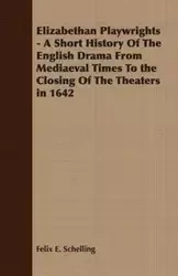 Elizabethan Playwrights - A Short History Of The English Drama From Mediaeval Times To the Closing Of The Theaters in 1642 - Felix E. Schelling