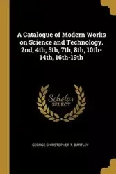A Catalogue of Modern Works on Science and Technology. 2nd, 4th, 5th, 7th, 8th, 10th-14th, 16th-19th - Christopher George T. Bartley