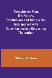 Thoughts on Man, His Nature, Productions and Discoveries Interspersed with Some Particulars Respecting the Author - William Godwin
