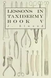Lessons in Taxidermy - A Comprehensive Treatise on Collecting and Preserving all Subjects of Natural History - Book V. - Elwood J.
