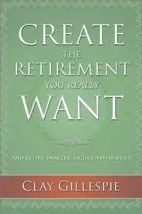 Create The Retirement You Really Want - Clay Gillespie