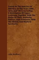 Travels In The Interior Of America, In The Years 1809, 1810, And 1811; Including A Description Of Upper Louisiana, Together With The States Of Ohio, Kentucky, Indiana, And Tennessee, With The Illinois And Western Territories - John Bradbury