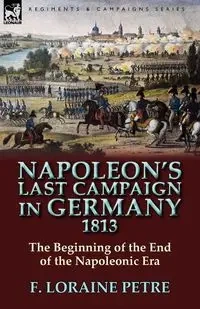 Napoleon's Last Campaign in Germany, 1813-The Beginning of the End of the Napoleonic Era - Petre F. Loraine