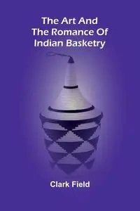 The Art And The Romance Of Indian Basketry - Clark Field