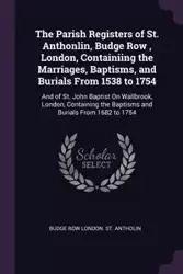 The Parish Registers of St. Anthonlin, Budge Row , London, Containiing the Marriages, Baptisms, and Burials From 1538 to 1754 - London. St. Antholin Budge Row