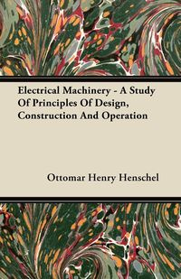 Electrical Machinery - A Study Of Principles Of Design, Construction And Operation - Henry Henschel