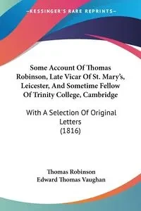 Some Account Of Thomas Robinson, Late Vicar Of St. Mary's, Leicester, And Sometime Fellow Of Trinity College, Cambridge - Thomas Robinson