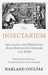 The Insectarium - Collecting, Arranging and Preserving Bugs, Beetles, Butterflies and More - With Practical Instructions to Assist the Amateur Home Naturalist - Harland Coultas