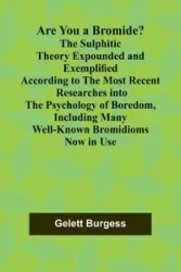 Are You a Bromide? The Sulphitic Theory Expounded and Exemplified According to the Most Recent Researches into the Psychology of Boredom, Including Many Well-Known Bromidioms Now in Use - Burgess Gelett