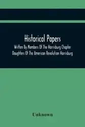 Historical Papers; Written By Members Of The Harrisburg Chapter Daughters Of The American Revolution Harrisburg, Pennsylvania And Read At The Regular Chapter Meetings From The Organization Of The Chapter, May 19, 1894, To February 22, 1904 - Unknown