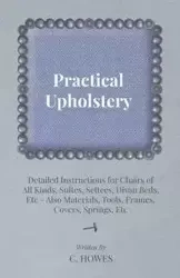 Practical Upholstery - Detailed Instructions for Chairs of All Kinds, Suites, Settees, Divan Beds, Etc - Also Materials, Tools, Frames, Covers, Spring - Howes C.