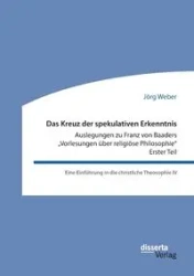 Das Kreuz der spekulativen Erkenntnis. Auslegungen zu Franz von Baaders „Vorlesungen über religiöse Philosophie" - Erster Teil - Weber Jörg