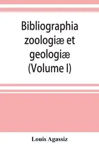 Bibliographia zoologiæ et geologiæ. A general catalogue of all books, tracts, and memoirs on zoology and geology (Volume I) - Louis Agassiz
