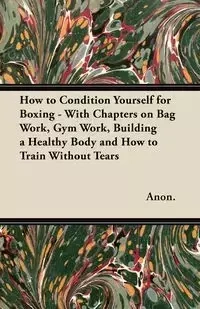 How to Condition Yourself for Boxing - With Chapters on Bag Work, Gym Work, Building a Healthy Body and How to Train Without Tears - Anon