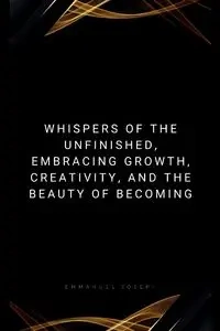 Whispers of the Unfinished, Embracing Growth, Creativity, and the Beauty of Becoming - Joseph Emmanuel