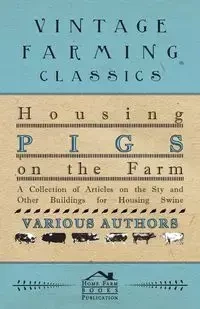 Housing Pigs on the Farm - A Collection of Articles on the Sty and Other Buildings for Housing Swine - Various