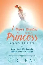 I Never Wanted to be a Princess-Good Thing! or How I Lost 380 Pounds without Diet or Exercise - Rae C. R.