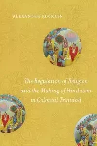 The Regulation of Religion and the Making of Hinduism in Colonial Trinidad - Alexander Rocklin