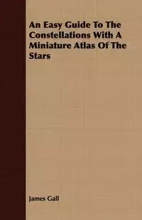 An Easy Guide To The Constellations With A Miniature Atlas Of The Stars - James Gall