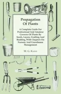 Propagation Of Plants - A Complete Guide For Professional And Amateur Growers Of Plants By Seeds, Layers, Grafting And Budding, With Chapters On Nursery And Greenhouse Management - M. G. Kains