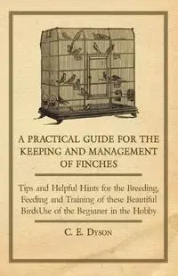 A   Practical Guide for the Keeping and Management of Finches - Tips and Helpful Hints for the Breeding, Feeding and Training of These Beautiful Birds - Dyson C. E.