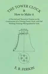 The Tower Clock and How to Make it - A Practical and Theoretical Treatise on the Construction of a Chiming Tower Clock, with Full Working Drawings Photographed to Scale - Ferson E. B.