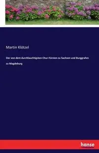 Der von dem durchlauchtigsten Chur-Fürsten zu Sachsen und Burggrafen zu Magdeburg - Martin Klötzel
